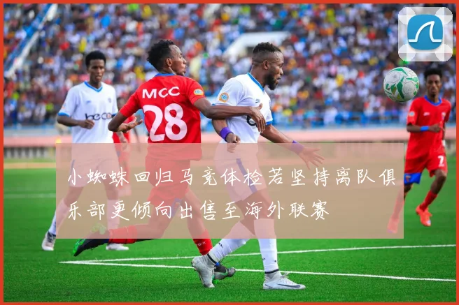 小蜘蛛回归马竞体检若坚持离队俱乐部更倾向出售至海外联赛
