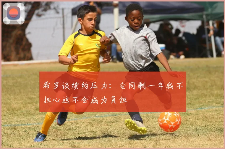 希罗谈续约压力:合同剩一年我不担心这不会成为负担