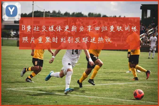 B费社交媒体更新分享回归曼联训练照片重聚时刻引发球迷热议