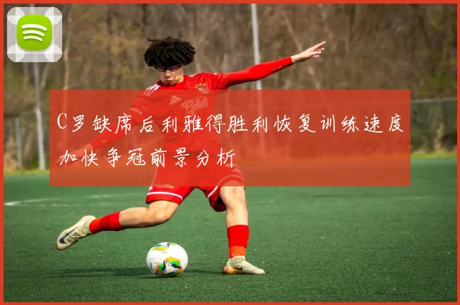 C罗缺席后利雅得胜利恢复训练速度加快争冠前景分析