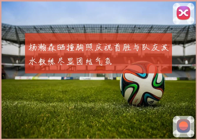 杨瀚森晒撞胸照庆祝首胜与队友泼水教练尽显团结气氛