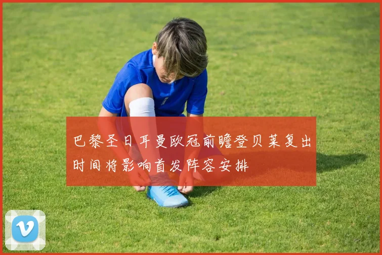巴黎圣日耳曼欧冠前瞻登贝莱复出时间将影响首发阵容安排