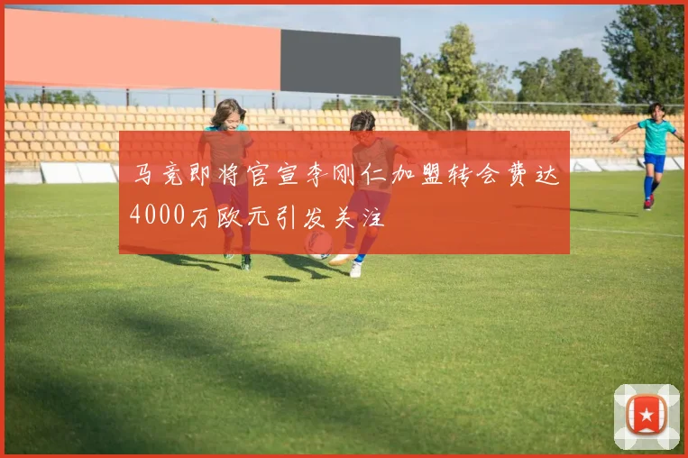 马竞即将官宣李刚仁加盟转会费达4000万欧元引发关注