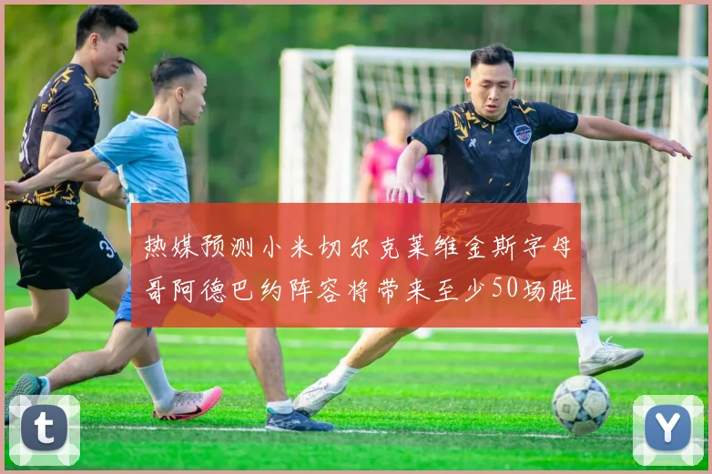 热媒预测小米切尔克莱维金斯字母哥阿德巴约阵容将带来至少50场胜利