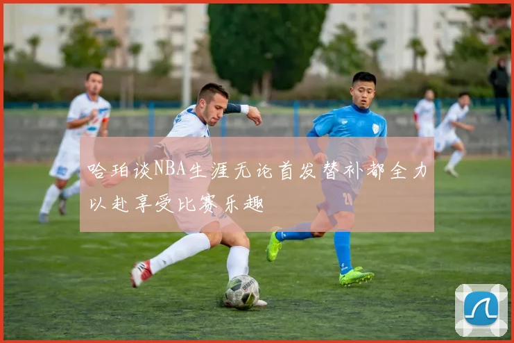 哈珀谈NBA生涯无论首发替补都全力以赴享受比赛乐趣