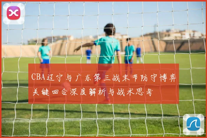 CBA辽宁与广东第三战末节防守博弈关键回合深度解析与战术思考