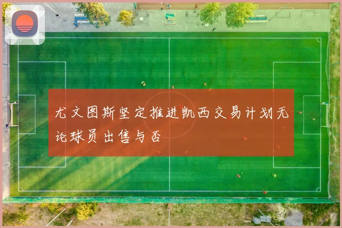 尤文图斯坚定推进凯西交易计划无论球员出售与否